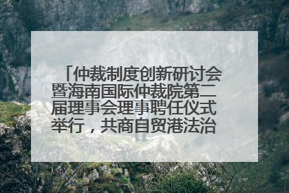仲裁制度创新研讨会暨海南国际仲裁院第二届理事会理事聘任仪式举行，共商自贸港法治建设新路径