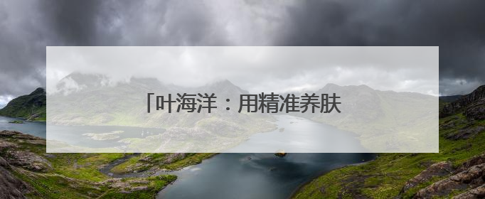 叶海洋：用精准养肤为女性找回肌肤平衡