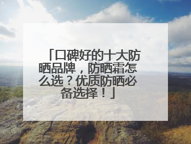口碑好的十大防晒品牌，防晒霜怎么选？优质防晒必备选择！