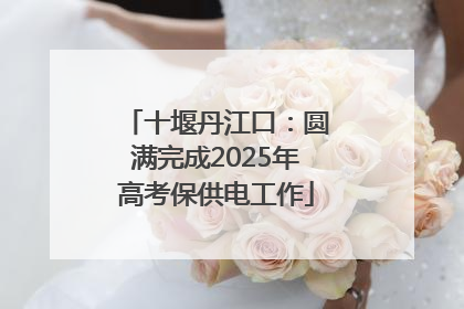 十堰丹江口：圆满完成2025年高考保供电工作