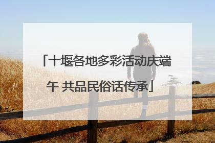 十堰各地多彩活动庆端午 共品民俗话传承