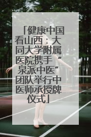 健康中国看山西：大同大学附属医院携手“泉派中医”团队举行中医师承授牌仪式