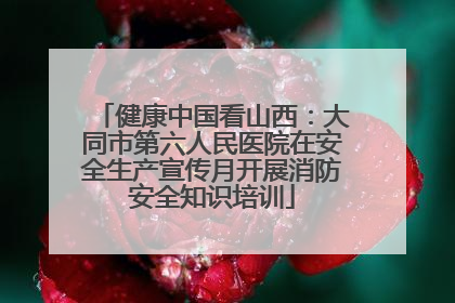 健康中国看山西：大同市第六人民医院在安全生产宣传月开展消防安全知识培训