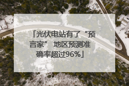光伏电站有了“预言家” 地区预测准确率超过96%