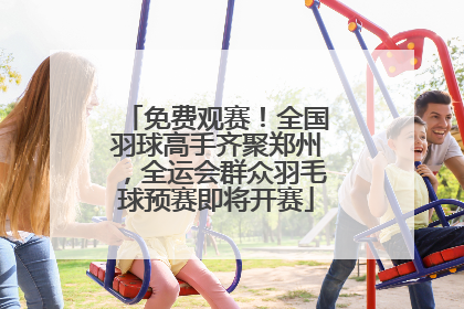 免费观赛！全国羽球高手齐聚郑州，全运会群众羽毛球预赛即将开赛