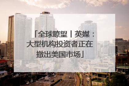 全球瞭望丨英媒：大型机构投资者正在撤出美国市场