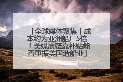 全球媒体聚焦丨成本约为亚洲船厂5倍！美媒质疑靠补贴能否重振美国造船业
