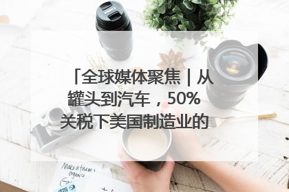 全球媒体聚焦｜从罐头到汽车，50%关税下美国制造业的“生死劫”