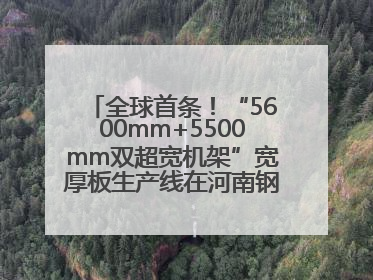 全球首条！“5600mm+5500mm双超宽机架”宽厚板生产线在河南钢铁集团全线贯通
