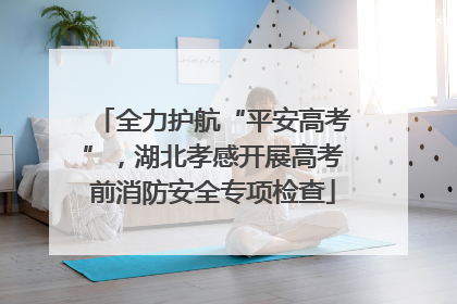 全力护航“平安高考”，湖北孝感开展高考前消防安全专项检查