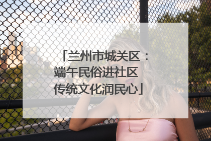 兰州市城关区：端午民俗进社区 传统文化润民心