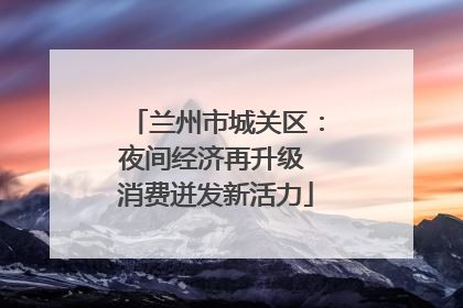兰州市城关区：夜间经济再升级 消费迸发新活力