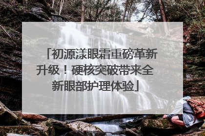 初源漾眼霜重磅革新升级！硬核突破带来全新眼部护理体验