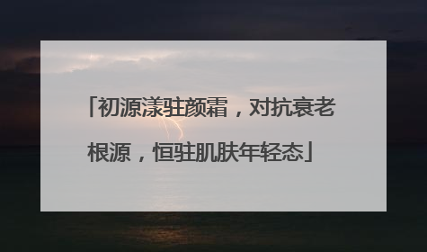 初源漾驻颜霜，对抗衰老根源，恒驻肌肤年轻态