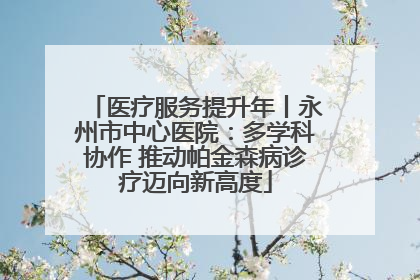 医疗服务提升年丨永州市中心医院：多学科协作 推动帕金森病诊疗迈向新高度