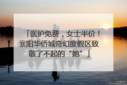医护免费，女士半价！襄阳华侨城奇幻度假区致敬了不起的“她”