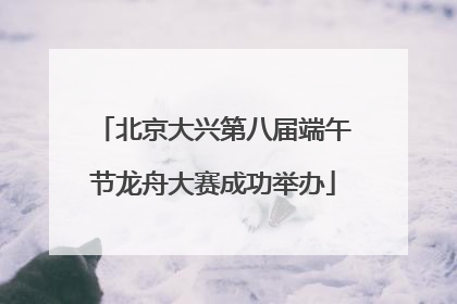 北京大兴第八届端午节龙舟大赛成功举办
