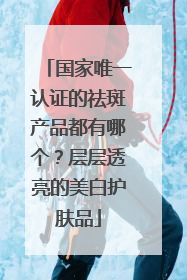 国家唯一认证的祛斑产品都有哪个？层层透亮的美白护肤品