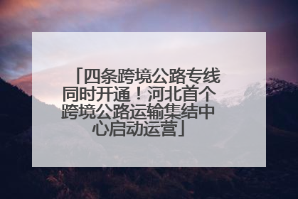 四条跨境公路专线同时开通！河北首个跨境公路运输集结中心启动运营