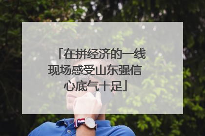 在拼经济的一线现场感受山东强信心底气十足