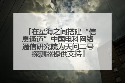 在星海之间搭建“信息通道”中国电科网络通信研究院为天问二号探测器提供支持
