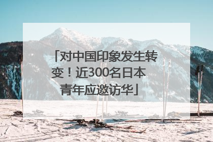对中国印象发生转变！近300名日本青年应邀访华