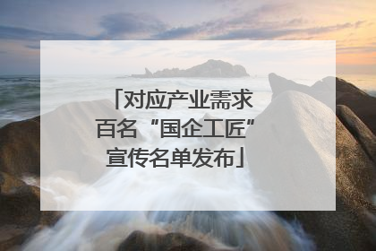 对应产业需求 百名“国企工匠”宣传名单发布