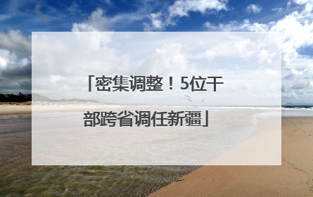 密集调整！5位干部跨省调任新疆