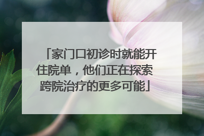 家门口初诊时就能开住院单，他们正在探索跨院治疗的更多可能