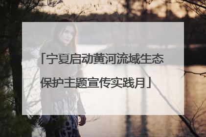 宁夏启动黄河流域生态保护主题宣传实践月