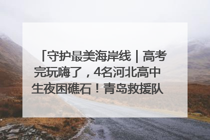 守护最美海岸线｜高考完玩嗨了，4名河北高中生夜困礁石！青岛救援队火速出动救上岸
