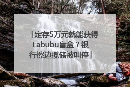 定存5万元就能获得Labubu盲盒？银行擦边揽储被叫停