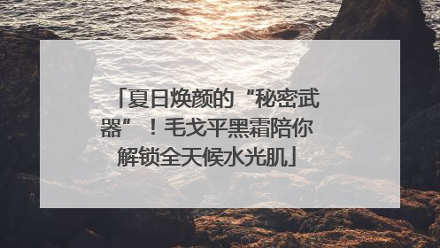 夏日焕颜的“秘密武器”！毛戈平黑霜陪你解锁全天候水光肌
