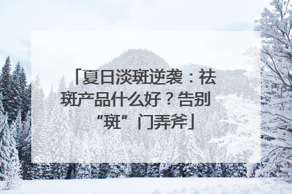 夏日淡斑逆袭：祛斑产品什么好？告别“斑”门弄斧