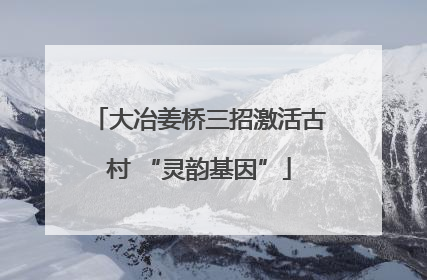 大冶姜桥三招激活古村 “灵韵基因”