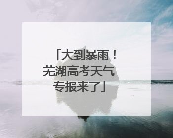大到暴雨！芜湖高考天气专报来了