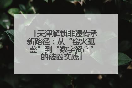 天津解锁非遗传承新路径：从“窑火孤盏”到“数字资产”的破圈实践