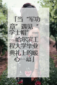 当“军功章”遇见“学士帽”——哈尔滨工程大学毕业典礼上的暖心一幕