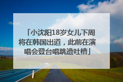 小沈阳18岁女儿下周将在韩国出道,此前在演唱会登台唱跳遭吐槽