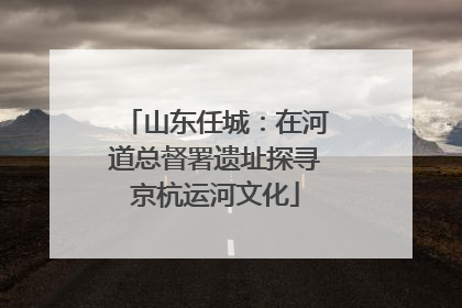 山东任城：在河道总督署遗址探寻京杭运河文化