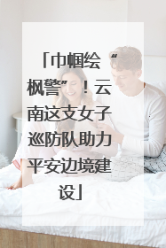巾帼绘“枫警”！云南这支女子巡防队助力平安边境建设