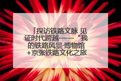 探访铁路文脉 见证时代跨越——“我的铁路风景·博物馆+京张铁路文化之旅”活动在京启动