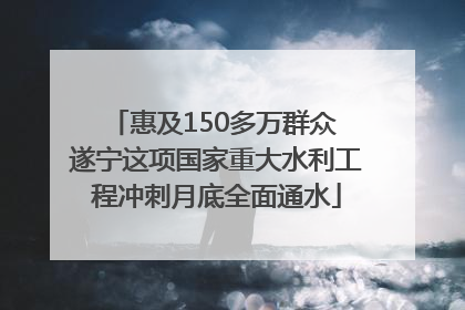 惠及150多万群众 遂宁这项国家重大水利工程冲刺月底全面通水