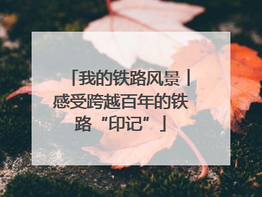 我的铁路风景︱感受跨越百年的铁路“印记”