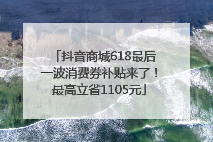 抖音商城618最后一波消费券补贴来了！最高立省1105元