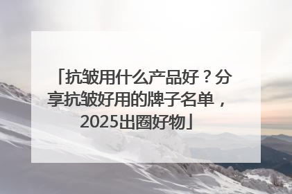 抗皱用什么产品好？分享抗皱好用的牌子名单，2025出圈好物