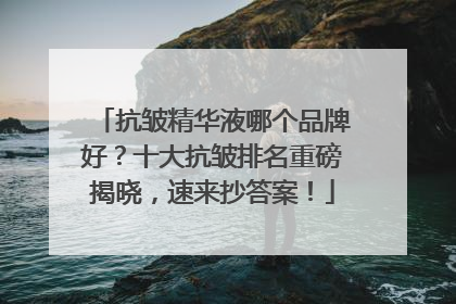 抗皱精华液哪个品牌好？十大抗皱排名重磅揭晓，速来抄答案！