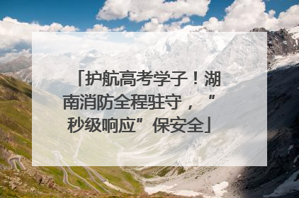 护航高考学子！湖南消防全程驻守，“秒级响应”保安全