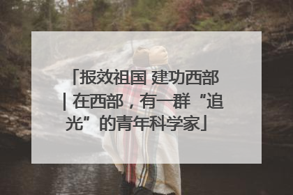 报效祖国 建功西部｜在西部，有一群“追光”的青年科学家