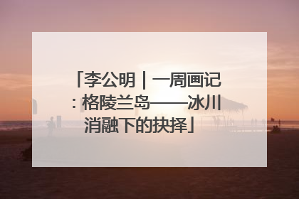 李公明｜一周画记：格陵兰岛——冰川消融下的抉择